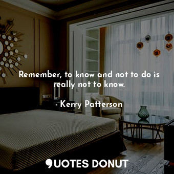 Remember, to know and not to do is really not to know.