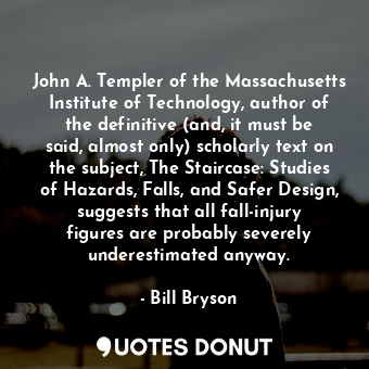 John A. Templer of the Massachusetts Institute of Technology, author of the definitive (and, it must be said, almost only) scholarly text on the subject, The Staircase: Studies of Hazards, Falls, and Safer Design, suggests that all fall-injury figures are probably severely underestimated anyway.
