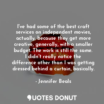 I&#39;ve had some of the best craft services on independent movies, actually, because they get more creative, generally, with a smaller budget. The work is still the same. I didn&#39;t really notice the difference other than I was getting dressed behind a curtain, basically.