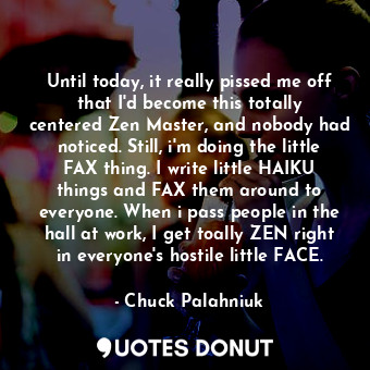 Until today, it really pissed me off that I'd become this totally centered Zen Master, and nobody had noticed. Still, i'm doing the little FAX thing. I write little HAIKU things and FAX them around to everyone. When i pass people in the hall at work, I get toally ZEN right in everyone's hostile little FACE.