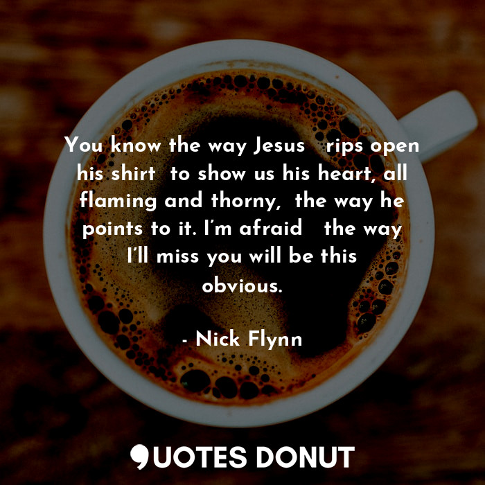 You know the way Jesus   rips open his shirt  to show us his heart, all flaming and thorny,  the way he points to it. I’m afraid   the way I’ll miss you will be this obvious.