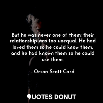 But he was never one of them; their relationship was too unequal. He had loved them so he could know them, and he had known them so he could use them.