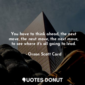 You have to think ahead, the next move, the next move, the next move, to see where it's all going to lead.