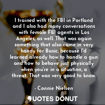 I trained with the FBI in Portland and I also had many conversations with female FBI agents in Los Angeles, as well. That was again something that also came in very handy for Basic, because I&#39;d learned already how to handle a gun and how to behave just physically when you&#39;re in a situation, a threat. That was very good to know.