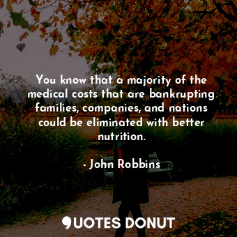 You know that a majority of the medical costs that are bankrupting families, companies, and nations could be eliminated with better nutrition.