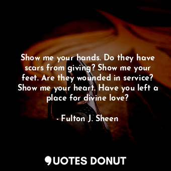 Show me your hands. Do they have scars from giving? Show me your feet. Are they wounded in service? Show me your heart. Have you left a place for divine love?