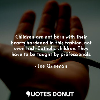 Children are not born with their hearts hardened in this fashion, not even Irish-Catholic children. They have to be taught by professionals.