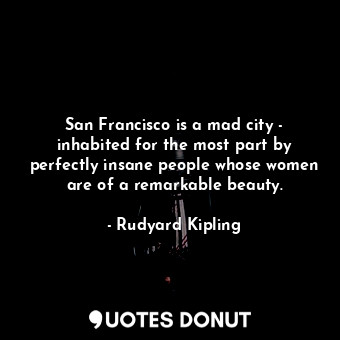 San Francisco is a mad city - inhabited for the most part by perfectly insane people whose women are of a remarkable beauty.
