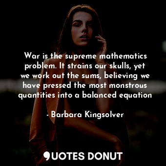 War is the supreme mathematics problem. It strains our skulls, yet we work out the sums, believing we have pressed the most monstrous quantities into a balanced equation