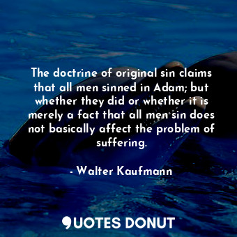 The doctrine of original sin claims that all men sinned in Adam; but whether they did or whether it is merely a fact that all men sin does not basically affect the problem of suffering.