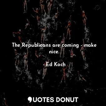 The Republicans are coming - make nice.