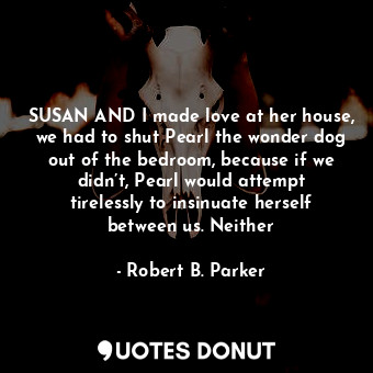  SUSAN AND I made love at her house, we had to shut Pearl the wonder dog out of t... - Robert B. Parker - Quotes Donut