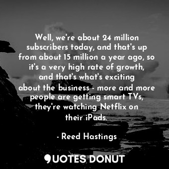 Well, we&#39;re about 24 million subscribers today, and that&#39;s up from about 15 million a year ago, so it&#39;s a very high rate of growth, and that&#39;s what&#39;s exciting about the business - more and more people are getting smart TVs, they&#39;re watching Netflix on their iPads.