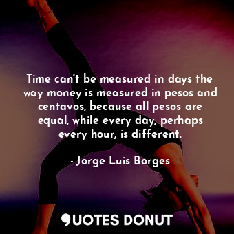 Time can't be measured in days the way money is measured in pesos and centavos, because all pesos are equal, while every day, perhaps every hour, is different.