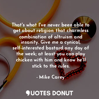 That's what I've never been able to get about religion: that charmless combination of altruism and insanity. Give me a cynical, self-interested bastard any day of the week; at least you can play chicken with him and know he'll stick to the rules.