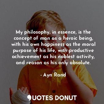 My philosophy, in essence, is the concept of man as a heroic being, with his own happiness as the moral purpose of his life, with productive achievement as his noblest activity, and reason as his only absolute.