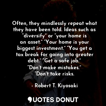 Often, they mindlessly repeat what they have been told. Ideas such as “diversify” or “your home is an asset.” “Your home is your biggest investment.” “You get a tax break for going into greater debt.” “Get a safe job.” “Don’t make mistakes.” “Don’t take risks.