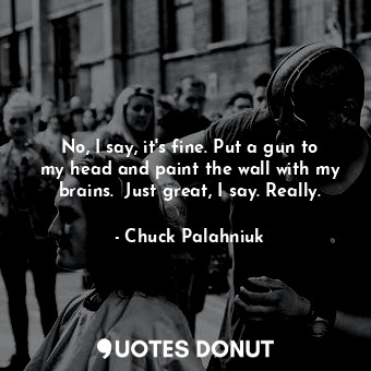 No, I say, it's fine. Put a gun to my head and paint the wall with my brains.  Just great, I say. Really.