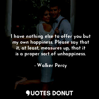 I have nothing else to offer you but my own happiness. Please say that it, at least, measures up, that it is a proper sort of unhappiness.