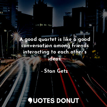 A good quartet is like a good conversation among friends interacting to each other&#39;s ideas.