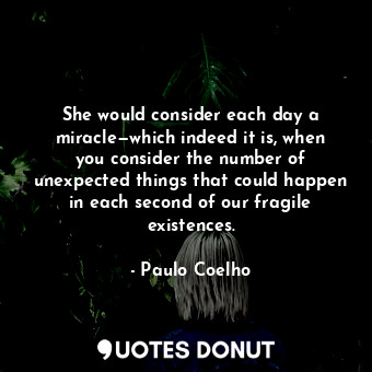 She would consider each day a miracle—which indeed it is, when you consider the number of unexpected things that could happen in each second of our fragile existences.