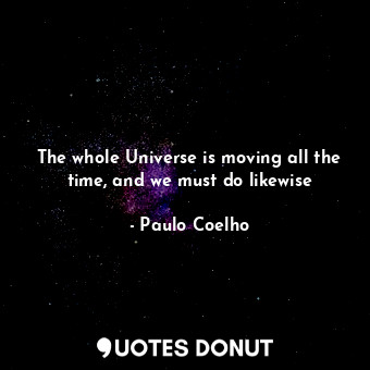 The whole Universe is moving all the time, and we must do likewise