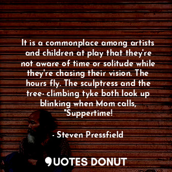 It is a commonplace among artists and children at play that they're not aware of time or solitude while they're chasing their vision. The hours fly. The sculptress and the tree- climbing tyke both look up blinking when Mom calls, "Suppertime!