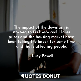 The impact of the downturn is starting to feel very real. House prices and the housing market have been taking the knock for some time and that&#39;s affecting people.