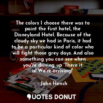 The colors I choose there was to paint the first hotel, the Disneyland Hotel. Because of the cloudy sky we had in Paris, it had to be a particular kind of color who will fight those grey days. And also something you can see when you&#39;re driving up &#39;There it is! We&#39;re arriving!&#39;