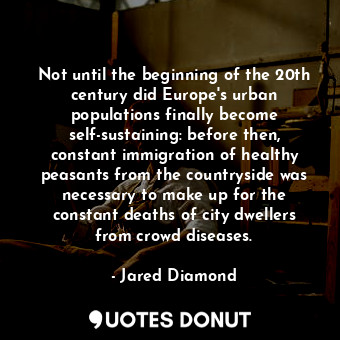 Not until the beginning of the 20th century did Europe's urban populations finally become self-sustaining: before then, constant immigration of healthy peasants from the countryside was necessary to make up for the constant deaths of city dwellers from crowd diseases.