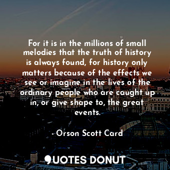 For it is in the millions of small melodies that the truth of history is always found, for history only matters because of the effects we see or imagine in the lives of the ordinary people who are caught up in, or give shape to, the great events.