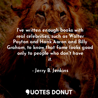 I&#39;ve written enough books with real celebrities, such as Walter Payton and Hank Aaron and Billy Graham, to know that fame looks good only to people who don&#39;t have it.