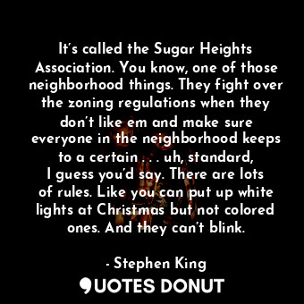 It’s called the Sugar Heights Association. You know, one of those neighborhood things. They fight over the zoning regulations when they don’t like em and make sure everyone in the neighborhood keeps to a certain . . . uh, standard, I guess you’d say. There are lots of rules. Like you can put up white lights at Christmas but not colored ones. And they can’t blink.