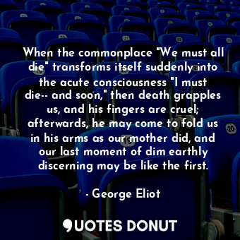 When the commonplace "We must all die" transforms itself suddenly into the acute consciousness "I must die-- and soon," then death grapples us, and his fingers are cruel; afterwards, he may come to fold us in his arms as our mother did, and our last moment of dim earthly discerning may be like the first.