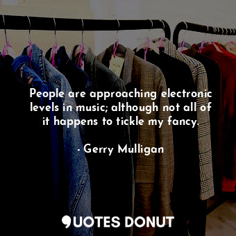 People are approaching electronic levels in music; although not all of it happens to tickle my fancy.