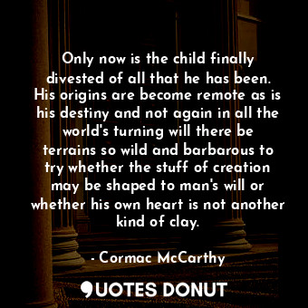 Only now is the child finally divested of all that he has been. His origins are become remote as is his destiny and not again in all the world's turning will there be terrains so wild and barbarous to try whether the stuff of creation may be shaped to man's will or whether his own heart is not another kind of clay.