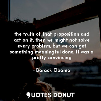 the truth of that proposition and act on it, then we might not solve every problem, but we can get something meaningful done. It was a pretty convincing