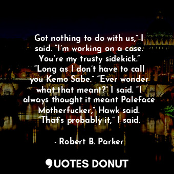 Got nothing to do with us,” I said. “I’m working on a case. You’re my trusty sidekick.” “Long as I don’t have to call you Kemo Sabe.” “Ever wonder what that meant?” I said. “I always thought it meant Paleface Motherfucker,” Hawk said. “That’s probably it,” I said.