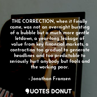 THE CORRECTION, when it finally came, was not an overnight bursting of a bubble but a much more gentle letdown, a year-long leakage of value from key financial markets, a contraction too gradual to generate headlines and too predictable to seriously hurt anybody but fools and the working poor.