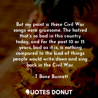 But my point is these Civil War songs were gruesome. The hatred that&#39;s so bad in this country today, and for the past 10 or 15 years, bad as it is, is nothing compared to the kind of things people would write down and sing back in the Civil War.