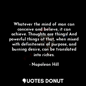 Whatever the mind of man can conceive and believe, it can achieve. Thoughts are things! And powerful things at that, when mixed with definiteness of purpose, and burning desire, can be translated into riches.
