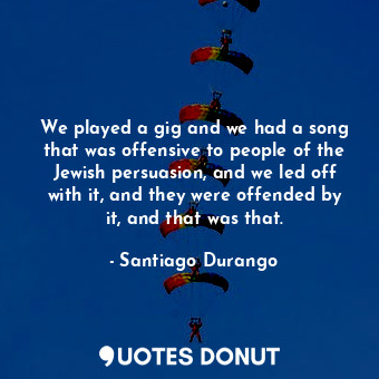 We played a gig and we had a song that was offensive to people of the Jewish persuasion, and we led off with it, and they were offended by it, and that was that.