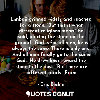 Limbaji grinned widely and reached for a stone. “But this is what different religions mean,” he said, placing the stone on the ground. “God is for all men, he is always the same. There is only one. And all men finally go to the same God.” He drew lines toward the stone in the dust. “But there are different roads.” From