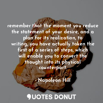 remember that the moment you reduce the statement of your desire, and a plan for its realization, to writing, you have actually taken the first of a series of steps, which will enable you to convert the thought into its physical counterpart.