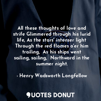 All these thoughts of love and strife Glimmered through his lurid life, As the stars' intenser light Through the red flames o'er him trailing,  As his ships went sailing, sailing,  Northward in the summer night.