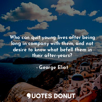 Who can quit young lives after being long in company with them, and not desire to know what befell them in their after-years?