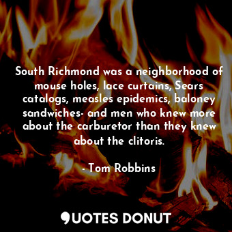 South Richmond was a neighborhood of mouse holes, lace curtains, Sears catalogs, measles epidemics, baloney sandwiches- and men who knew more about the carburetor than they knew about the clitoris.