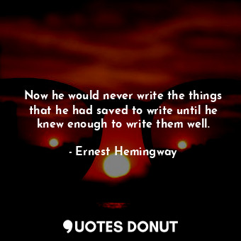 Now he would never write the things that he had saved to write until he knew enough to write them well.
