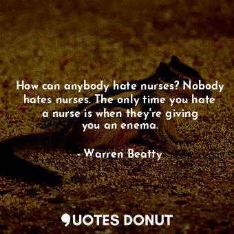 How can anybody hate nurses? Nobody hates nurses. The only time you hate a nurse is when they&#39;re giving you an enema.