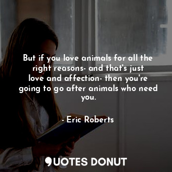 But if you love animals for all the right reasons- and that&#39;s just love and affection- then you&#39;re going to go after animals who need you.